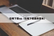 在哪下载qq（在哪下载最新版本）